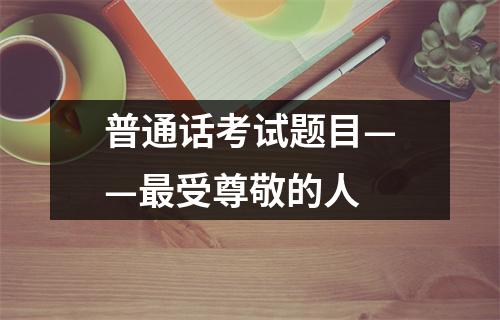 普通话考试题目——最受尊敬的人