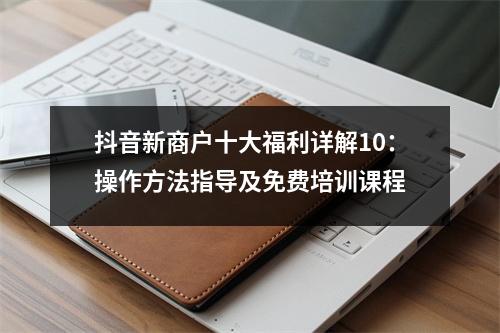 抖音新商户十大福利详解10:操作方法指导及免费培训课程