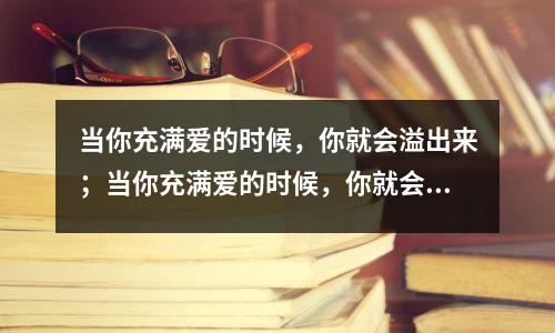当你充满爱的时候,你就会溢出来;当你充满爱的时候,你就会溢出来;当你充满感情时,你就会谦虚。如果你爱你的爱人,你就会爱他70%,而你会留下30%来爱自己。