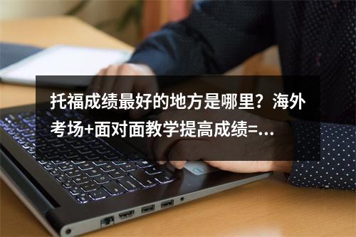 托福成绩最好的地方是哪里?海外考场+面对面教学提高成绩=棒棒哒!