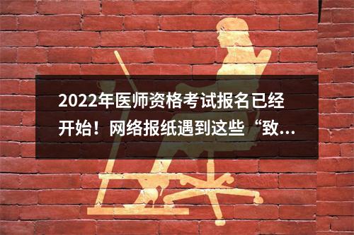 2022年医师资格考试报名已经开始!网络报纸遇到这些“致命”问题要小心