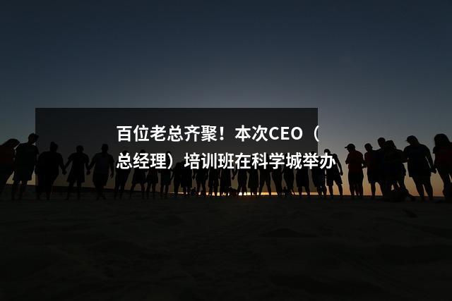 百位老总齐聚!本次CEO(总经理)培训班在科学城举办