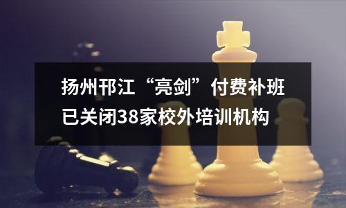 扬州邗江“亮剑”付费补班已关闭38家校外培训机构