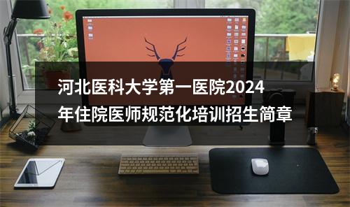 河北医科大学第一医院2024年住院医师规范化培训招生简章