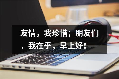 友情，我珍惜；朋友们，我在乎，早上好！