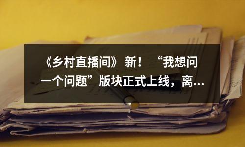 《乡村直播间》 新！ “我想问一个问题”版块正式上线，离你又近了一步