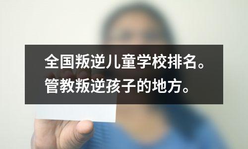 全国叛逆儿童学校排名。管教叛逆孩子的地方。