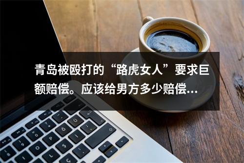 青岛被殴打的“路虎女人”要求巨额赔偿。应该给男方多少赔偿?