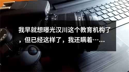 我早就想曝光汉川这个教育机构了,但已经这样了,我还瞒着……