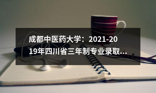 成都中医药大学：2021-2019年四川省三年制专业录取分数线及排名，请收藏