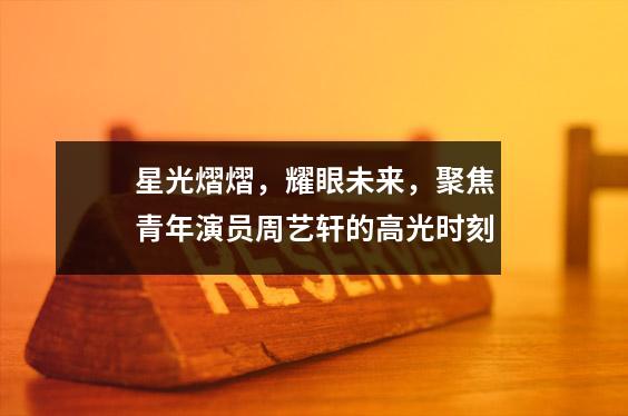 星光熠熠,耀眼未来,聚焦青年演员周艺轩的高光时刻