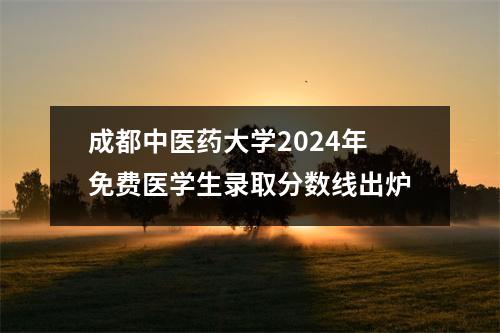 成都中医药大学2024年免费医学生录取分数线出炉
