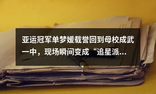 亚运冠军单梦媛载誉回到母校成武一中,现场瞬间变成“追星派对”