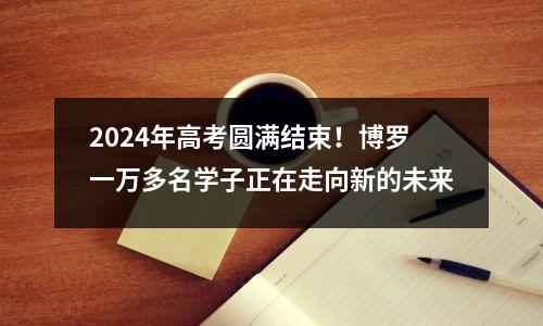 2024年高考圆满结束！博罗一万多名学子正在走向新的未来