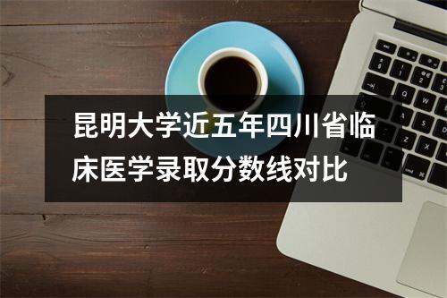 昆明大学近五年四川省临床医学录取分数线对比