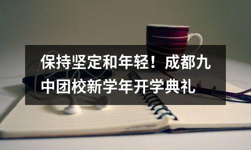 保持坚定和年轻！成都九中团校新学年开学典礼