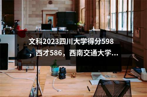 文科2023四川大学得分598,西才586,西南交通大学578,四川其他大学怎么样?