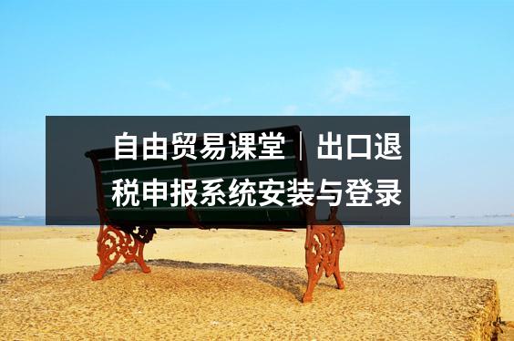 自由贸易课堂|出口退税申报系统安装与登录