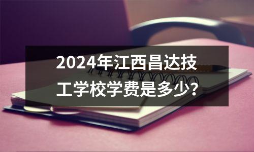 2024年江西昌达技工学校学费是多少？