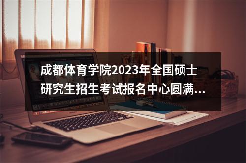 成都体育学院2023年全国硕士研究生招生考试报名中心圆满结束