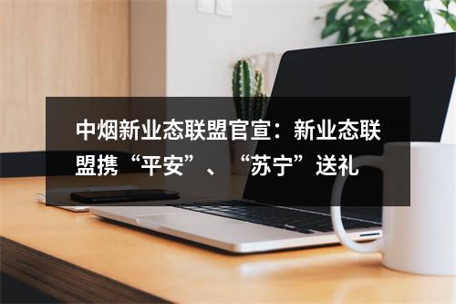 中烟新业态联盟官宣：新业态联盟携“平安”、“苏宁”送礼