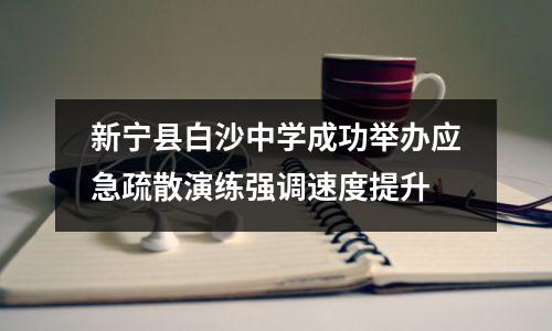新宁县白沙中学成功举办应急疏散演练强调速度提升