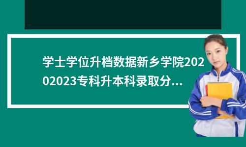 学士学位升档数据新乡学院20202023专科升本科录取分数线!