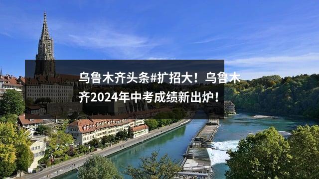 乌鲁木齐头条#扩招大！乌鲁木齐2024年中考成绩新出炉！