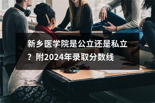 新乡医学院是公立还是私立?附2024年录取分数线