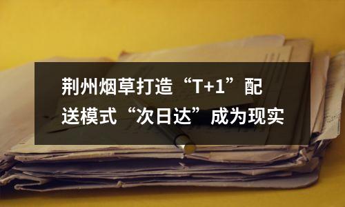 荆州烟草打造“T+1”配送模式“次日达”成为现实