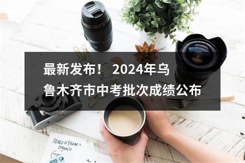 最新发布！ 2024年乌鲁木齐市中考批次成绩公布