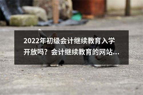 2022年初级会计继续教育入学开放吗？会计继续教育的网站是什么？