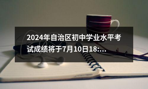 2024年自治区初中学业水平考试成绩将于7月10日18:00公布