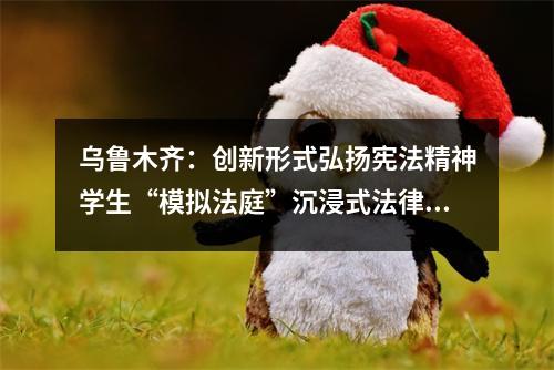 乌鲁木齐:创新形式弘扬宪法精神学生“模拟法庭”沉浸式法律学习