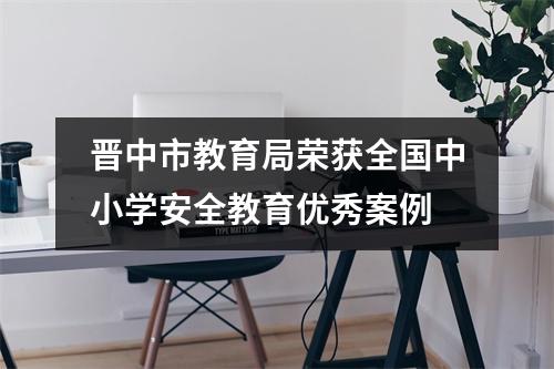晋中市教育局荣获全国中小学安全教育优秀案例