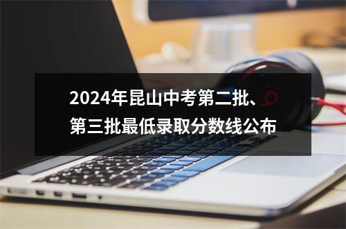 2024年昆山中考第二批、第三批最低录取分数线公布