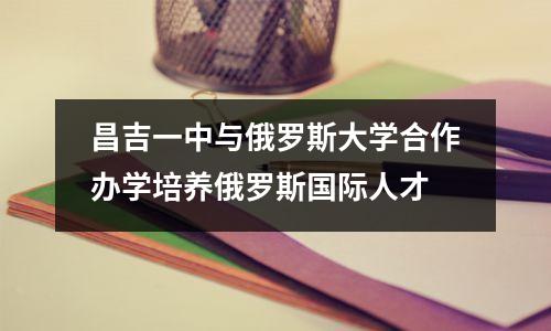 昌吉一中与俄罗斯大学合作办学培养俄罗斯国际人才