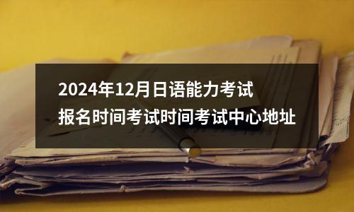 2024年12月日语能力考试报名时间考试时间考试中心地址