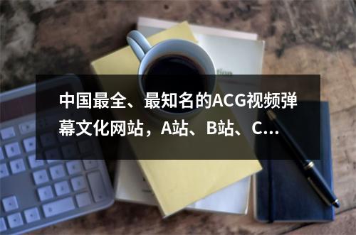 中国最全、最知名的ACG视频弹幕文化网站,A站、B站、C站分别是什么呢?