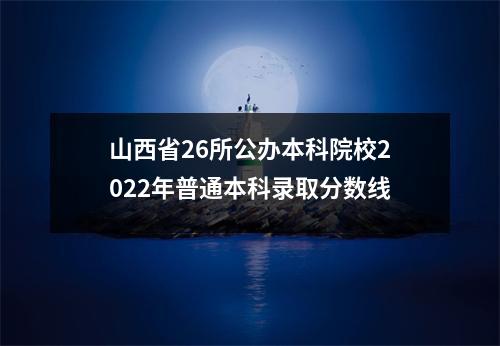 山西省26所公办本科院校2022年普通本科录取分数线