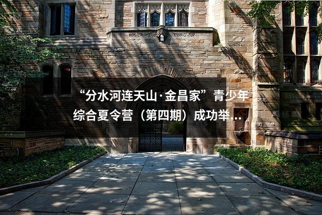“分水河连天山·金昌家”青少年综合夏令营(第四期)成功举办