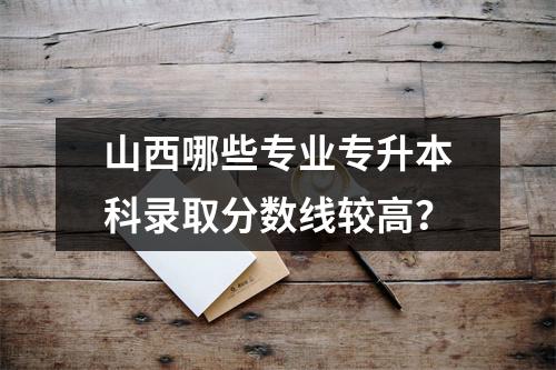 山西哪些专业专升本科录取分数线较高?