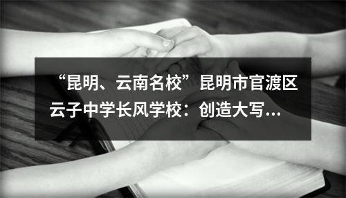 “昆明、云南名校”昆明市官渡区云子中学长风学校:创造大写字母的人