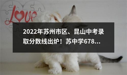 2022年苏州市区、昆山中考录取分数线出炉!苏中学678、昆中675