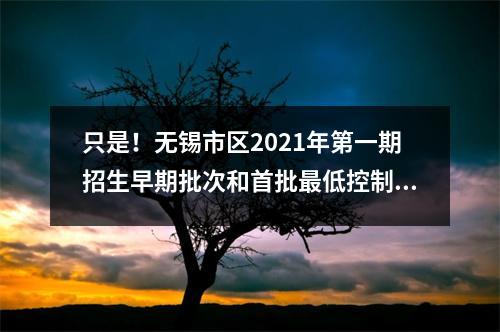 只是!无锡市区2021年第一期招生早期批次和首批最低控制分数线公布