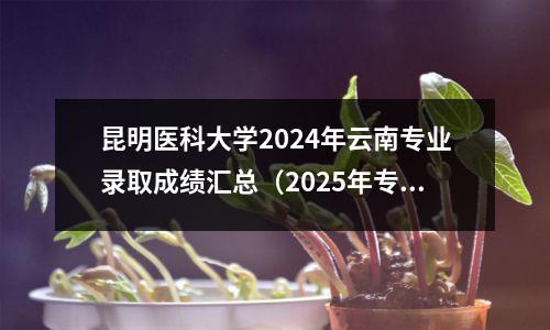 昆明医科大学2024年云南专业录取成绩汇总(2025年专业选拔要求)
