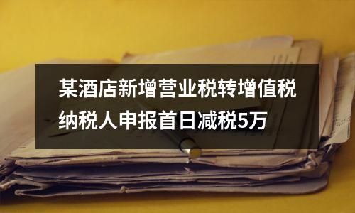 某酒店新增营业税转增值税纳税人申报首日减税5万
