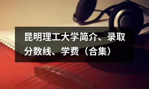 昆明理工大学简介、录取分数线、学费(合集)