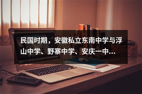 民国时期,安徽私立东南中学与浮山中学、野寨中学、安庆一中、安庆四中同源。