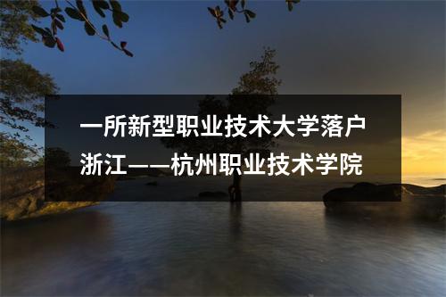 一所新型职业技术大学落户浙江——杭州职业技术学院